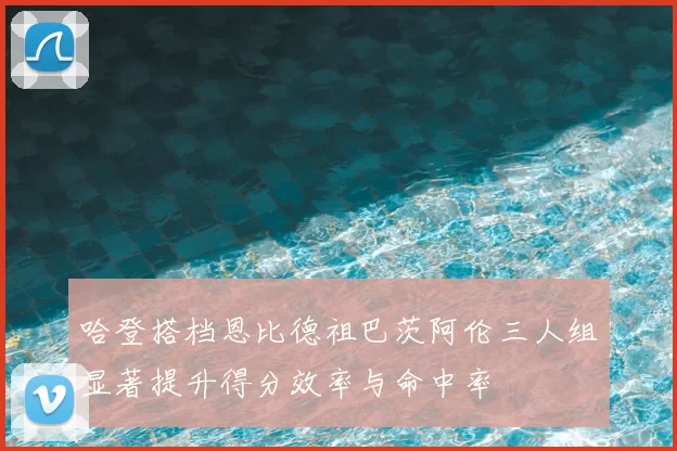 哈登搭档恩比德祖巴茨阿伦三人组显著提升得分效率与命中率