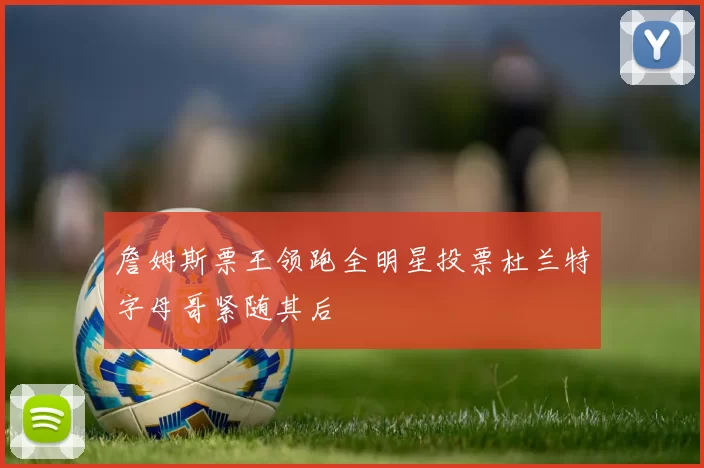 詹姆斯票王领跑全明星投票杜兰特字母哥紧随其后
