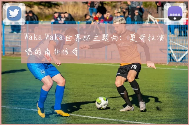 Waka Waka世界杯主题曲:夏奇拉演唱的南非传奇