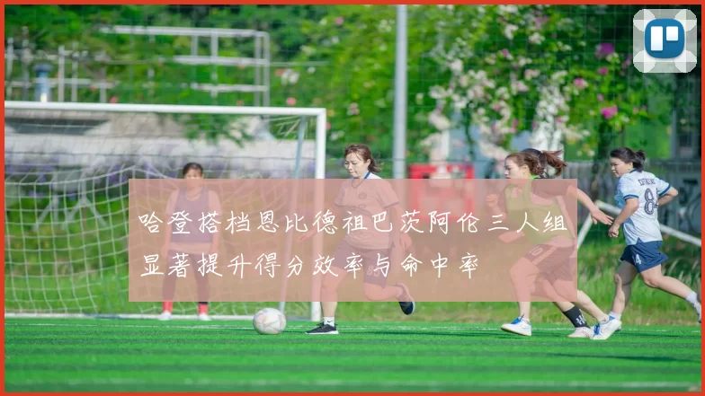 哈登搭档恩比德祖巴茨阿伦三人组显著提升得分效率与命中率