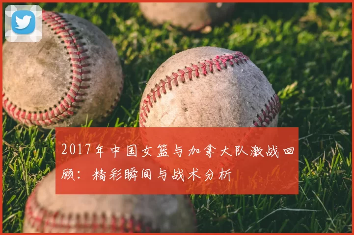 2017年中国女篮与加拿大队激战回顾：精彩瞬间与战术分析