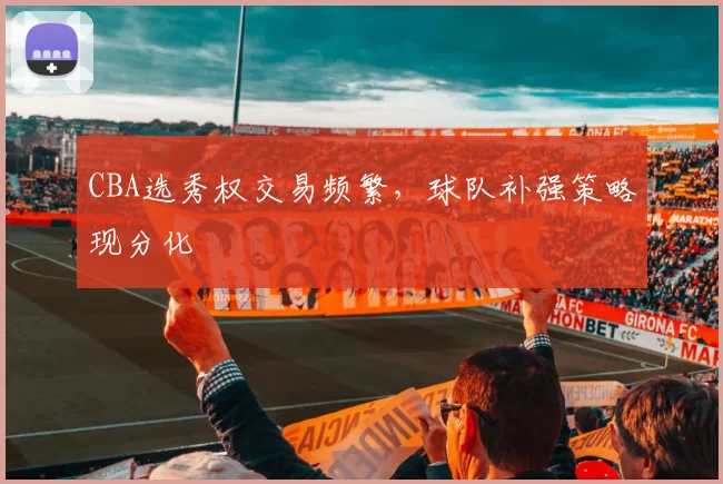 CBA选秀权交易频繁,球队补强策略现分化