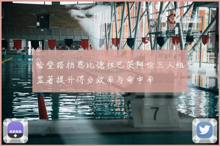 哈登搭档恩比德祖巴茨阿伦三人组显著提升得分效率与命中率