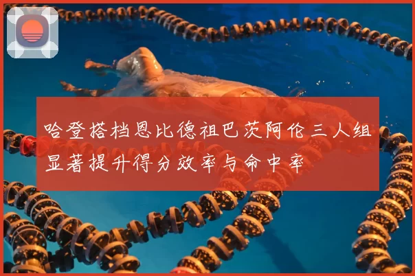 哈登搭档恩比德祖巴茨阿伦三人组显著提升得分效率与命中率