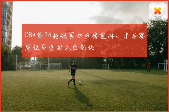 CBA第36轮战罢积分榜重排，季后赛席位争夺进入白热化
