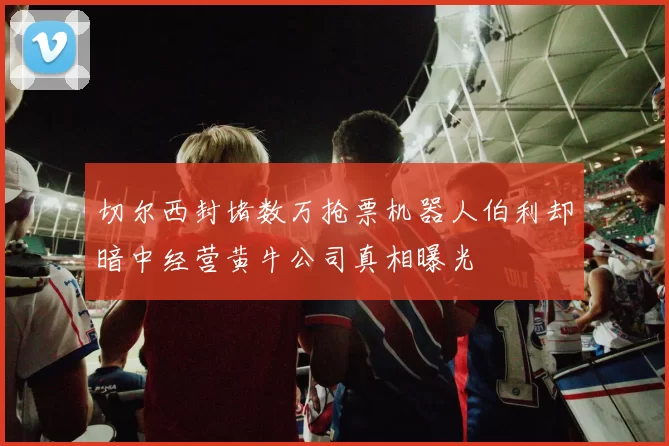 切尔西封堵数万抢票机器人伯利却暗中经营黄牛公司真相曝光
