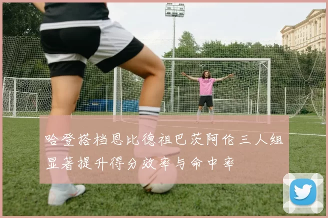 哈登搭档恩比德祖巴茨阿伦三人组显著提升得分效率与命中率