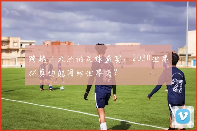 跨越三大洲的足球盛宴,2030世界杯真的能团结世界吗?