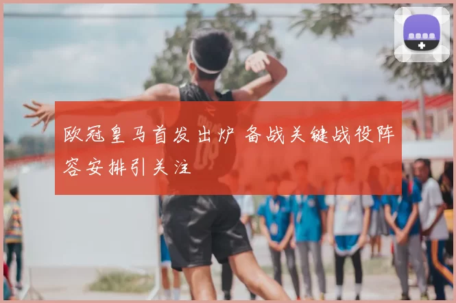 欧冠皇马首发出炉 备战关键战役阵容安排引关注
