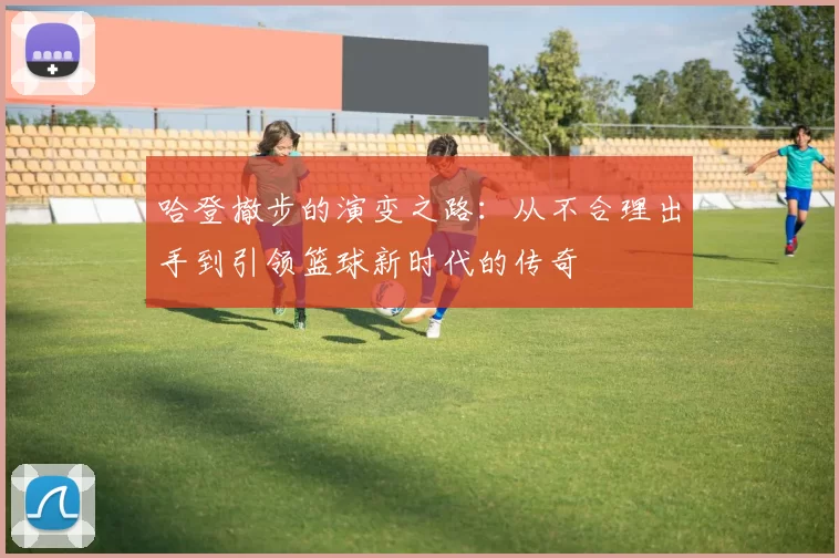 哈登撤步的演变之路:从不合理出手到引领篮球新时代的传奇