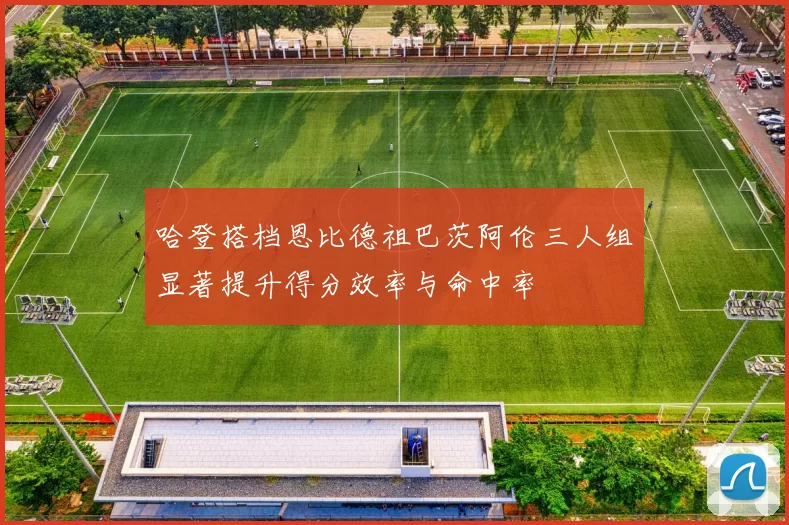 哈登搭档恩比德祖巴茨阿伦三人组显著提升得分效率与命中率