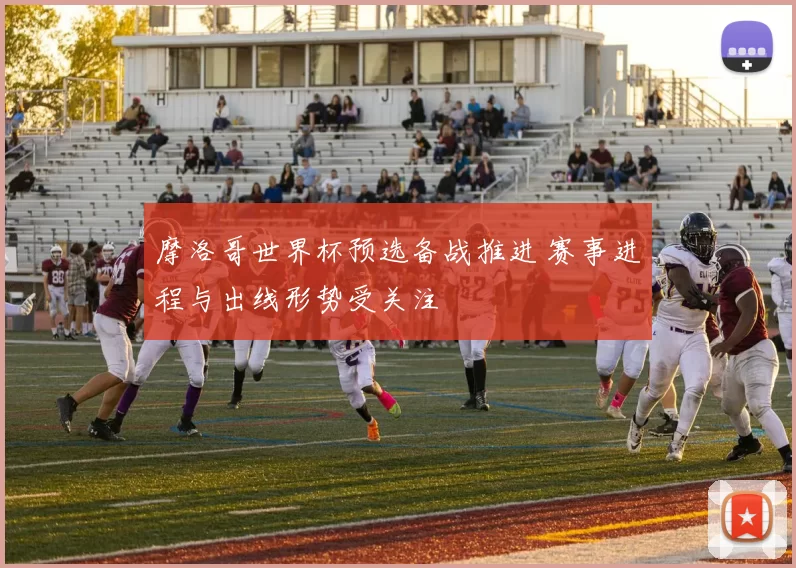 摩洛哥世界杯预选备战推进 赛事进程与出线形势受关注