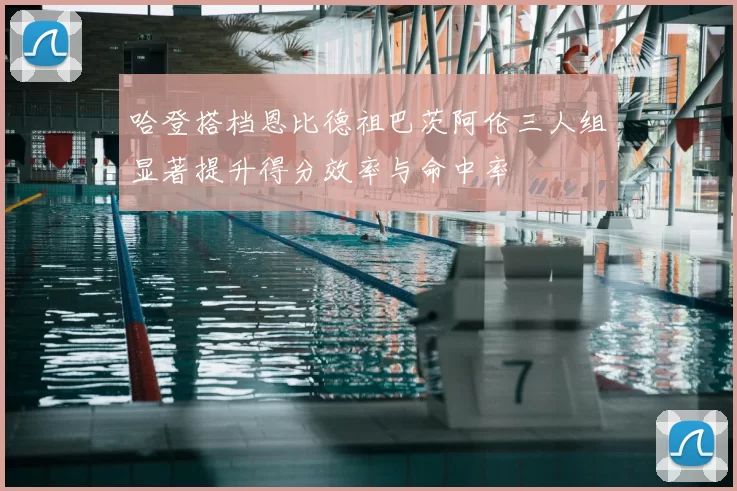 哈登搭档恩比德祖巴茨阿伦三人组显著提升得分效率与命中率