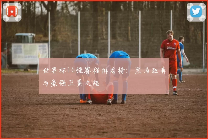 世界杯16强赛程排名榜:黑马狂奔与豪强卫冕之路