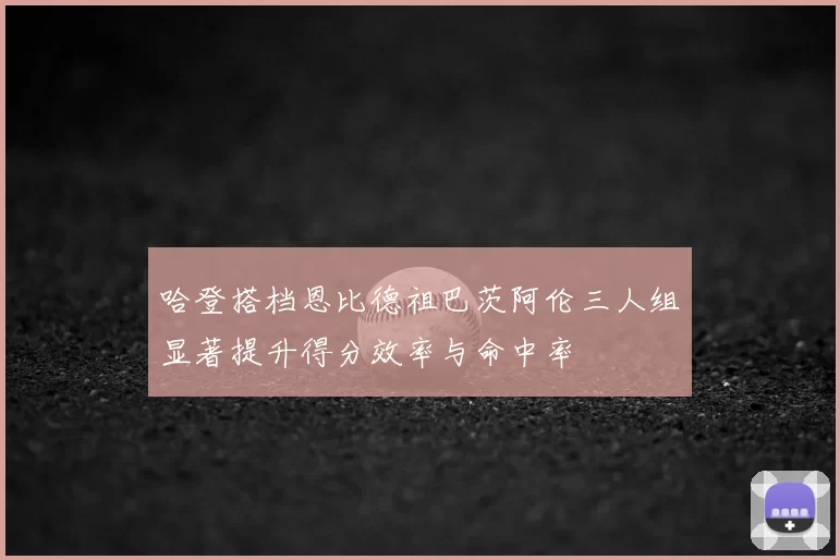 哈登搭档恩比德祖巴茨阿伦三人组显著提升得分效率与命中率