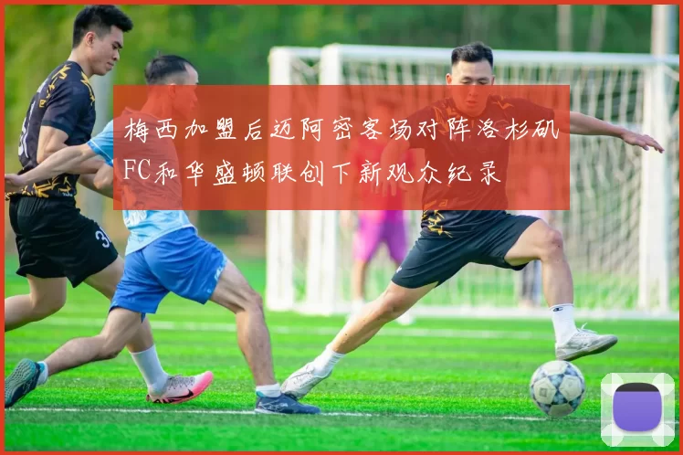梅西加盟后迈阿密客场对阵洛杉矶FC和华盛顿联创下新观众纪录