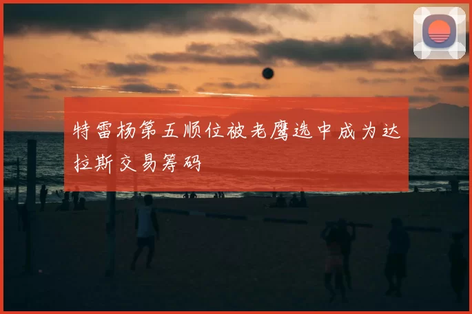 特雷杨第五顺位被老鹰选中成为达拉斯交易筹码