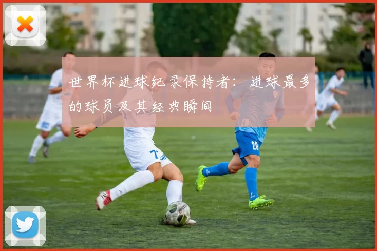 世界杯进球纪录保持者:进球最多的球员及其经典瞬间