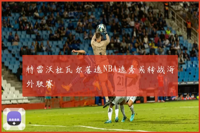 特雷沃杜瓦尔落选NBA选秀或转战海外联赛