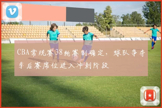 CBA常规赛38轮赛制确定，球队争夺季后赛席位进入冲刺阶段