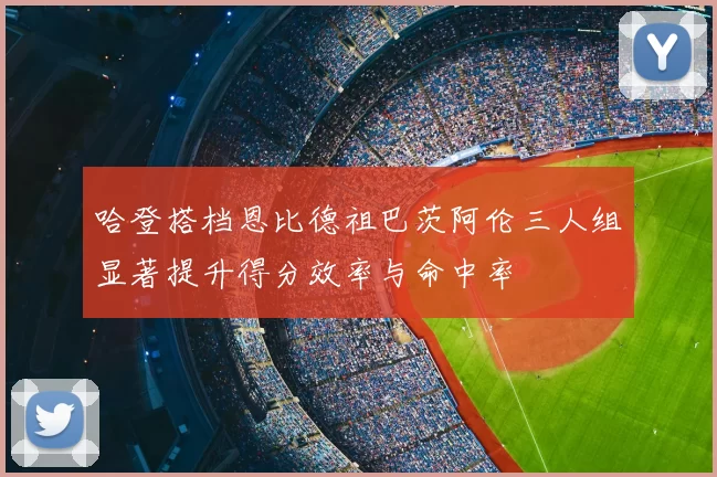 哈登搭档恩比德祖巴茨阿伦三人组显著提升得分效率与命中率