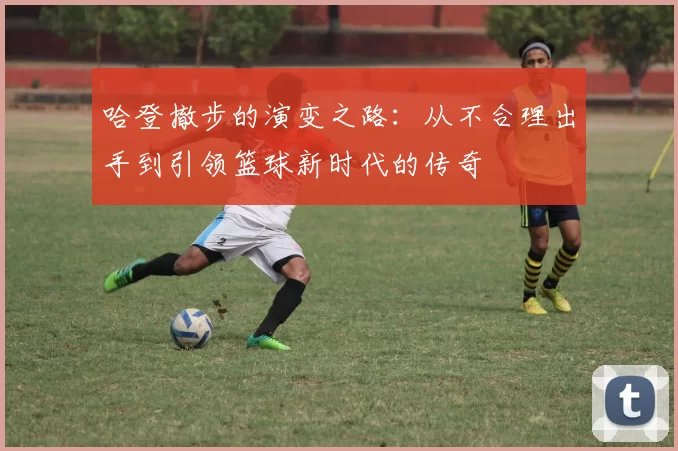 哈登撤步的演变之路：从不合理出手到引领篮球新时代的传奇