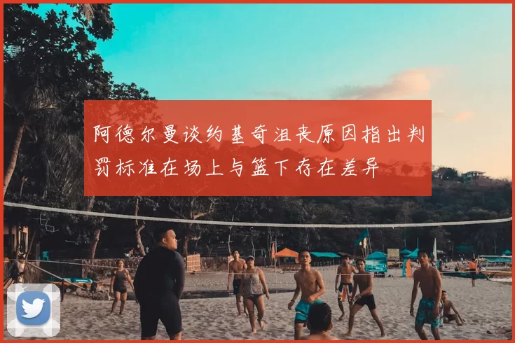 阿德尔曼谈约基奇沮丧原因指出判罚标准在场上与篮下存在差异