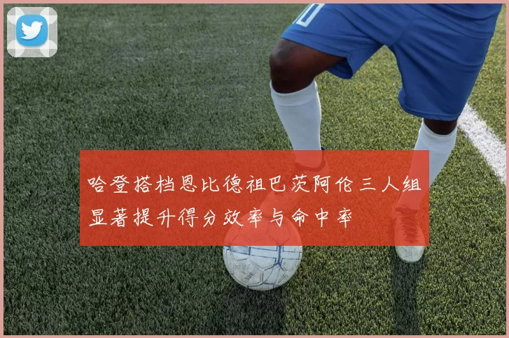 哈登搭档恩比德祖巴茨阿伦三人组显著提升得分效率与命中率