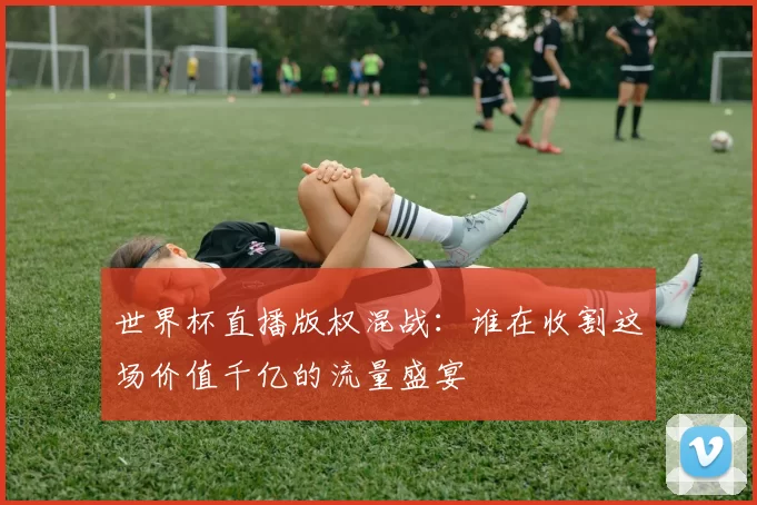 世界杯直播版权混战:谁在收割这场价值千亿的流量盛宴