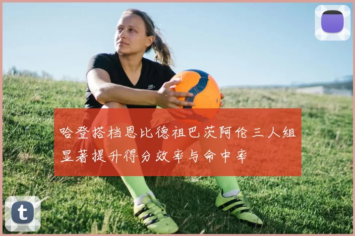 哈登搭档恩比德祖巴茨阿伦三人组显著提升得分效率与命中率