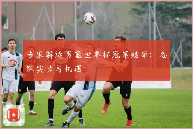 专家解读男篮世界杯冠军赔率：各队实力与机遇
