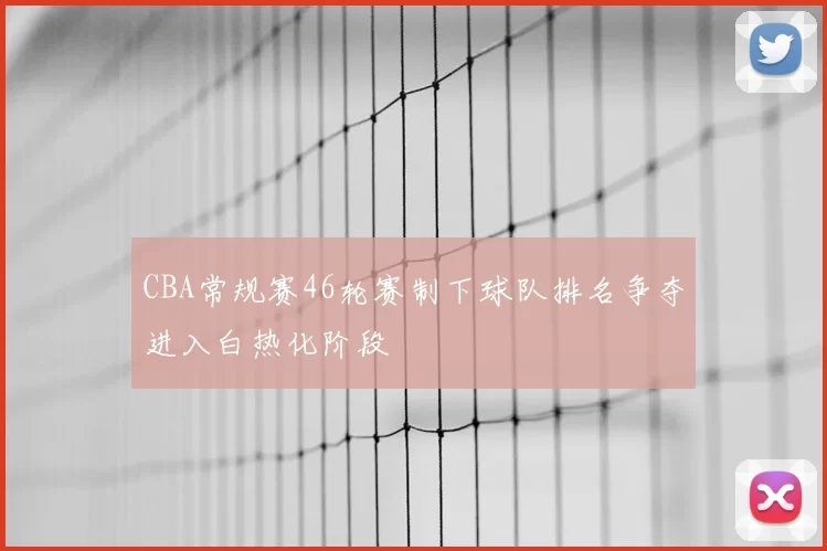CBA常规赛46轮赛制下球队排名争夺进入白热化阶段