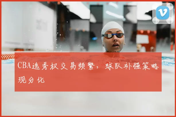 CBA选秀权交易频繁,球队补强策略现分化