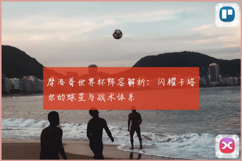 摩洛哥世界杯阵容解析:闪耀卡塔尔的球星与战术体系