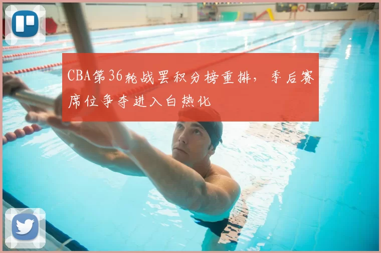 CBA第36轮战罢积分榜重排,季后赛席位争夺进入白热化