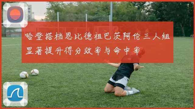 哈登搭档恩比德祖巴茨阿伦三人组显著提升得分效率与命中率