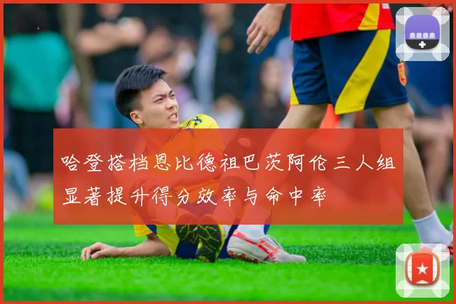 哈登搭档恩比德祖巴茨阿伦三人组显著提升得分效率与命中率