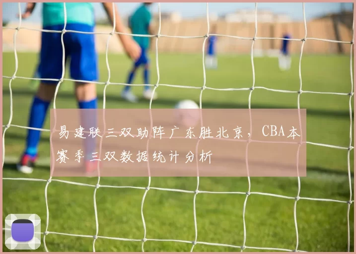 易建联三双助阵广东胜北京，CBA本赛季三双数据统计分析