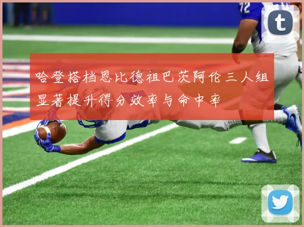 哈登搭档恩比德祖巴茨阿伦三人组显著提升得分效率与命中率