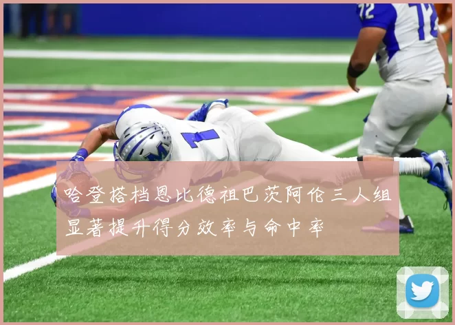 哈登搭档恩比德祖巴茨阿伦三人组显著提升得分效率与命中率