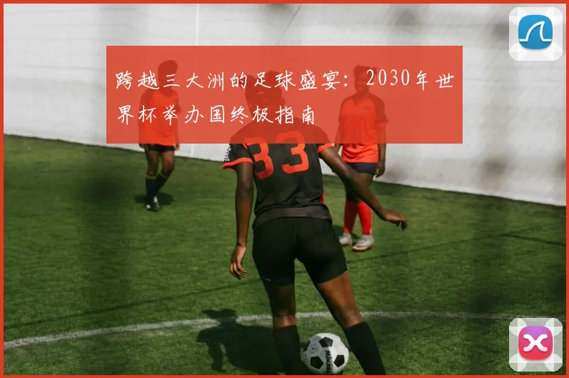 跨越三大洲的足球盛宴:2030年世界杯举办国终极指南