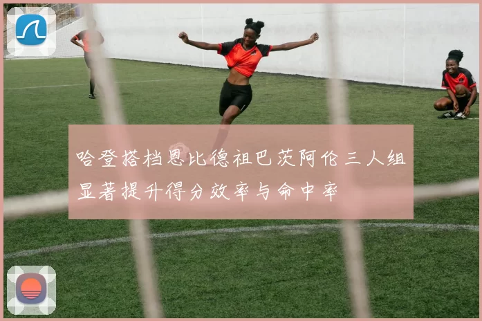 哈登搭档恩比德祖巴茨阿伦三人组显著提升得分效率与命中率