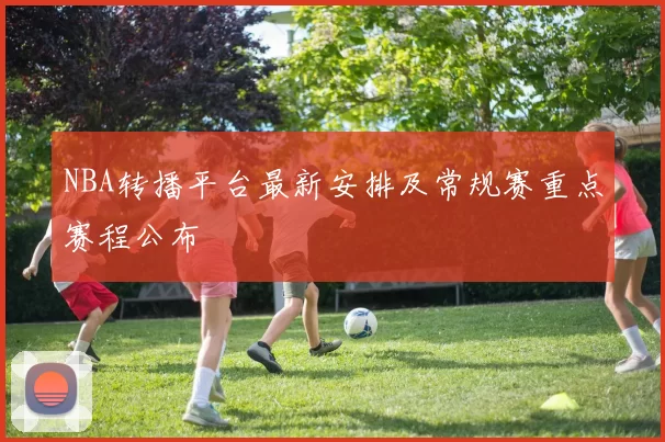 NBA转播平台最新安排及常规赛重点赛程公布