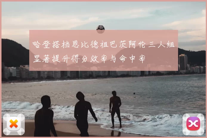 哈登搭档恩比德祖巴茨阿伦三人组显著提升得分效率与命中率