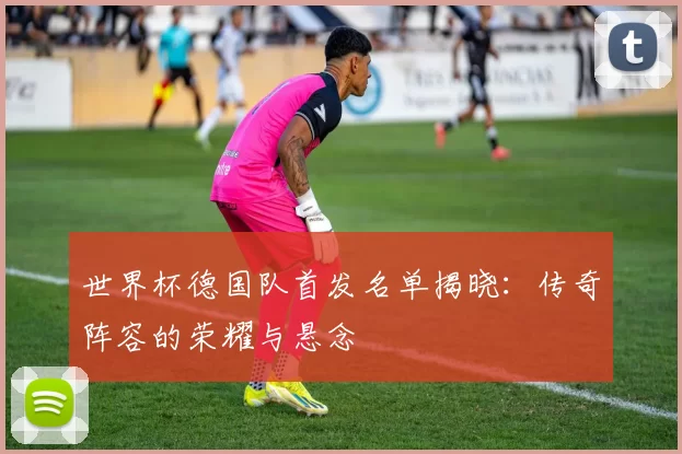 世界杯德国队首发名单揭晓:传奇阵容的荣耀与悬念