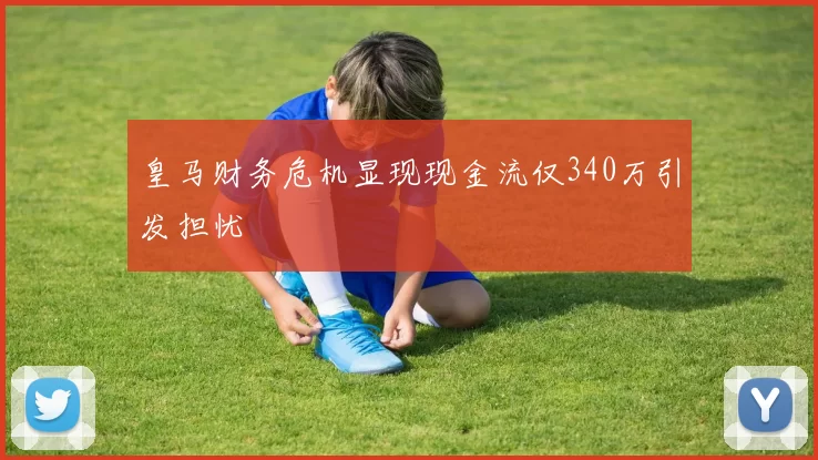 皇马财务危机显现现金流仅340万引发担忧