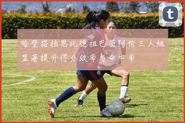 哈登搭档恩比德祖巴茨阿伦三人组显著提升得分效率与命中率