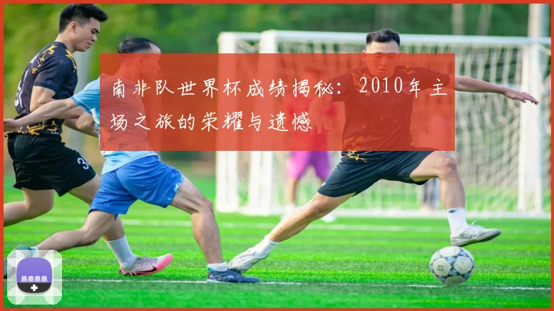 南非队世界杯成绩揭秘：2010年主场之旅的荣耀与遗憾