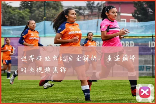 世界杯经典比分全解析：重温巅峰对决视频集锦