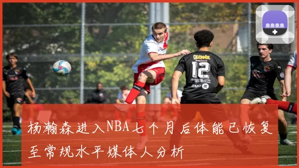 杨瀚森进入NBA七个月后体能已恢复至常规水平媒体人分析